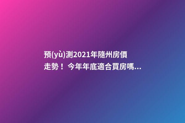 預(yù)測2021年隨州房價走勢！今年年底適合買房嗎？